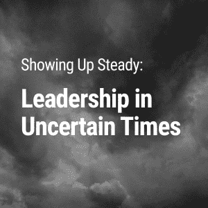 Showing Up Steady: Leadership in Uncertain Times